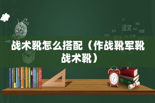 战术靴怎么搭配（作战靴军靴 战术靴）