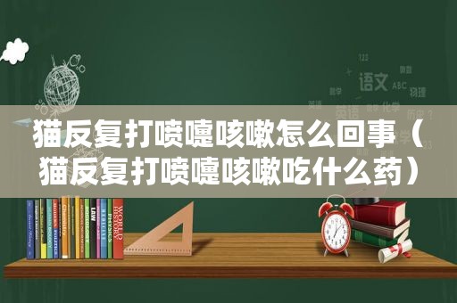 猫反复打喷嚏咳嗽怎么回事（猫反复打喷嚏咳嗽吃什么药）