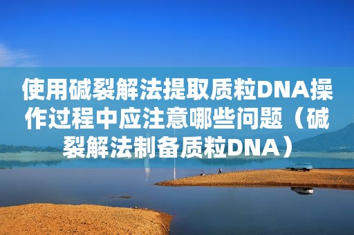 使用碱裂解法提取质粒DNA操作过程中应注意哪些问题（碱裂解法制备质粒DNA）