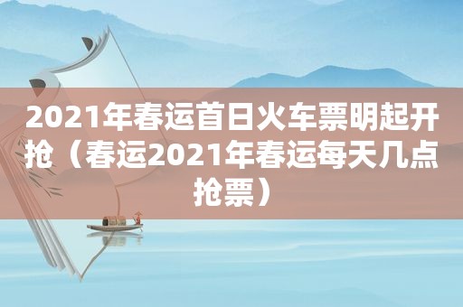 2021年春运首日火车票明起开抢（春运2021年春运每天几点抢票）