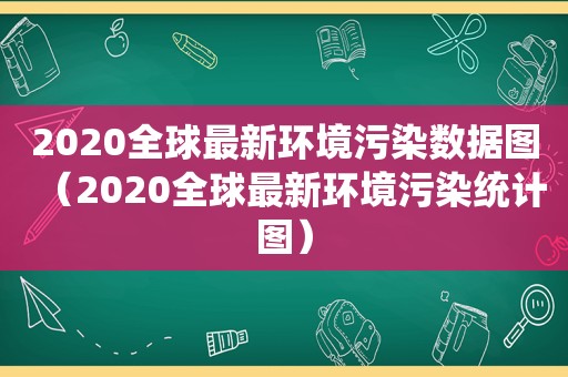 2020全球最新环境污染数据图（2020全球最新环境污染统计图）