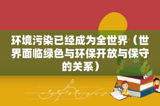 环境污染已经成为全世界（世界面临绿色与环保开放与保守的关系）