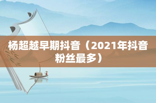 杨超越早期抖音（2021年抖音粉丝最多）