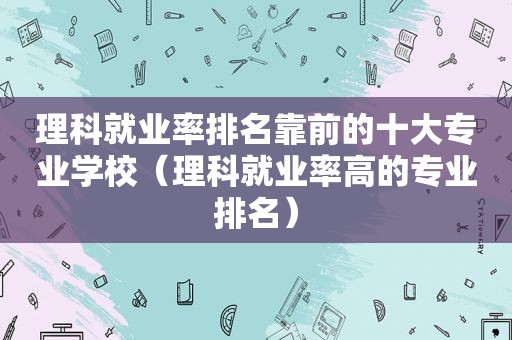 理科就业率排名靠前的十大专业学校（理科就业率高的专业排名）