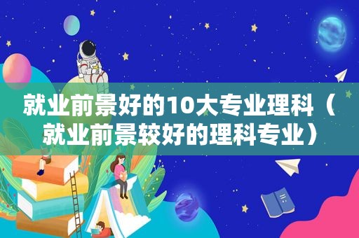 就业前景好的10大专业理科（就业前景较好的理科专业）