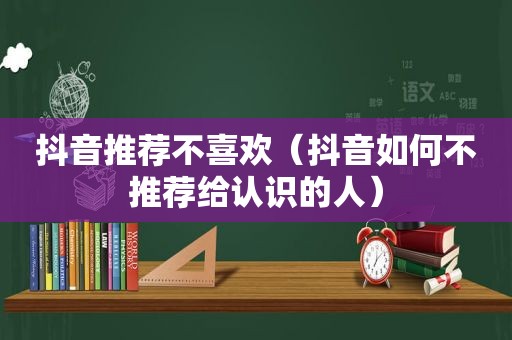 抖音推荐不喜欢（抖音如何不推荐给认识的人）