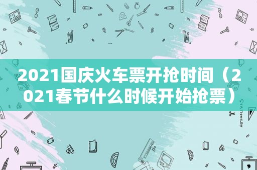 2021国庆火车票开抢时间（2021春节什么时候开始抢票）