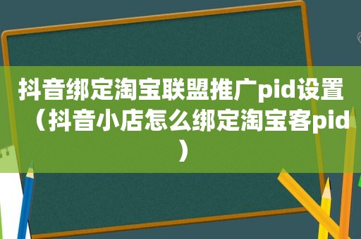 抖音绑定淘宝联盟推广pid设置（抖音小店怎么绑定淘宝客pid）