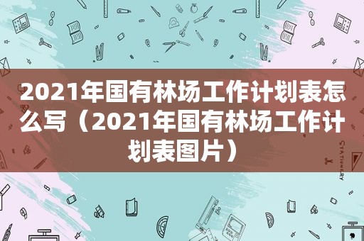 2021年国有林场工作计划表怎么写（2021年国有林场工作计划表图片）