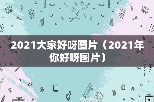 2021大家好呀图片（2021年你好呀图片）