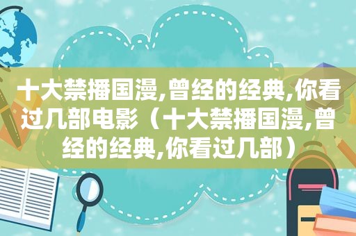 十大禁播国漫,曾经的经典,你看过几部电影（十大禁播国漫,曾经的经典,你看过几部）