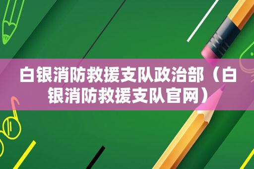 白银消防救援支队政治部（白银消防救援支队官网）