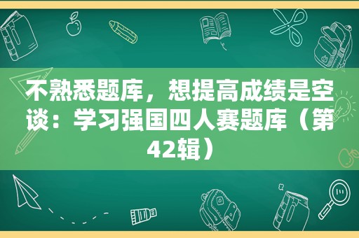 不熟悉题库，想提高成绩是空谈：学习强国四人赛题库（第42辑）