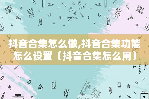 抖音合集怎么做,抖音合集功能怎么设置（抖音合集怎么用）