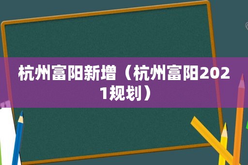 杭州富阳新增（杭州富阳2021规划）