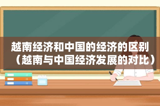 越南经济和中国的经济的区别（越南与中国经济发展的对比）