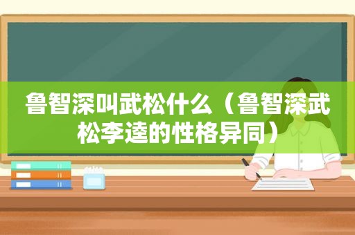 鲁智深叫武松什么（鲁智深武松李逵的性格异同）