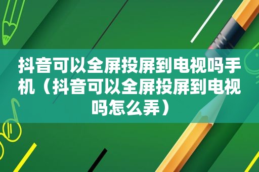 抖音可以全屏投屏到电视吗手机（抖音可以全屏投屏到电视吗怎么弄）