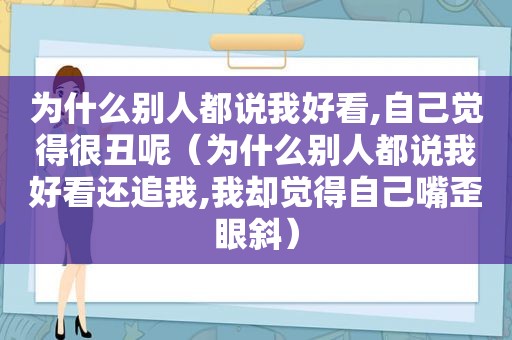 为什么别人都说我好看,自己觉得很丑呢（为什么别人都说我好看还追我,我却觉得自己嘴歪眼斜）