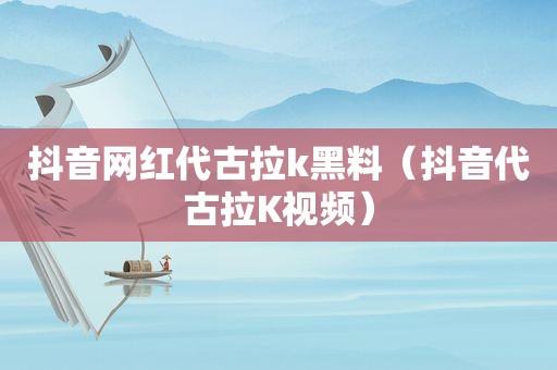 抖音网红代古拉k黑料（抖音代古拉K视频）