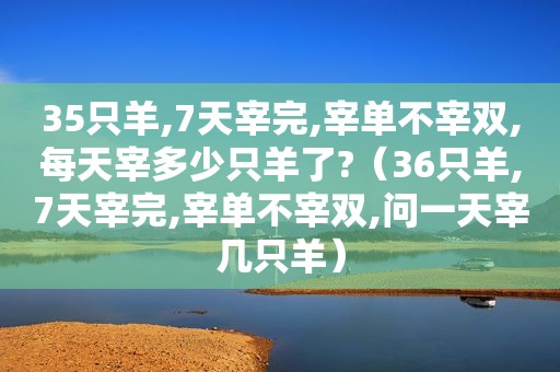 35只羊,7天宰完,宰单不宰双,每天宰多少只羊了?（36只羊,7天宰完,宰单不宰双,问一天宰几只羊）