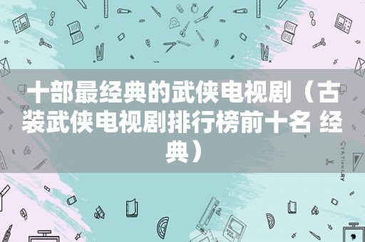 十部最经典的武侠电视剧（古装武侠电视剧排行榜前十名 经典）