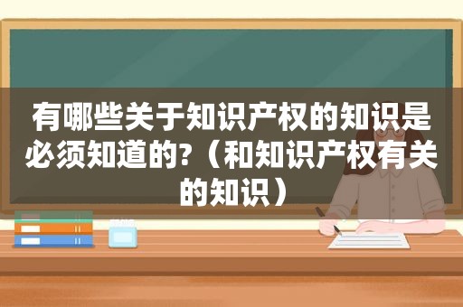 有哪些关于知识产权的知识是必须知道的?（和知识产权有关的知识）