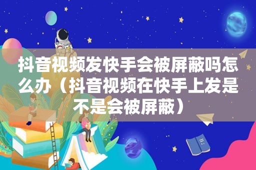 抖音视频发快手会被屏蔽吗怎么办（抖音视频在快手上发是不是会被屏蔽）