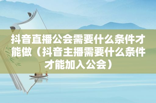 抖音直播公会需要什么条件才能做（抖音主播需要什么条件才能加入公会）