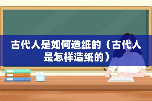 古代人是如何造纸的（古代人是怎样造纸的）