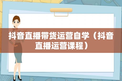 抖音直播带货运营自学（抖音直播运营课程）