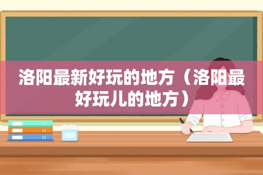 洛阳最新好玩的地方（洛阳最好玩儿的地方）