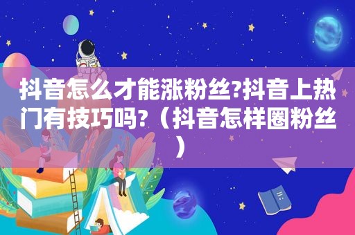 抖音怎么才能涨粉丝?抖音上热门有技巧吗?（抖音怎样圈粉丝）