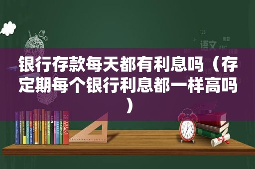 银行存款每天都有利息吗（存定期每个银行利息都一样高吗）