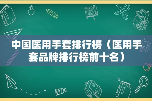 中国医用手套排行榜（医用手套品牌排行榜前十名）