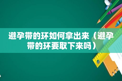 避孕带的环如何拿出来（避孕带的环要取下来吗）