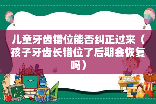 儿童牙齿错位能否纠正过来（孩子牙齿长错位了后期会恢复吗）