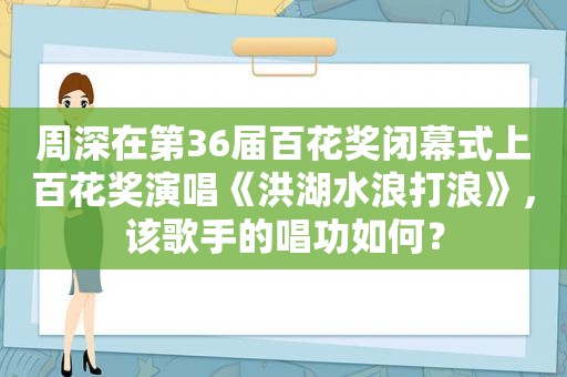 周深在第36届百花奖闭幕式上百花奖演唱《洪湖水浪打浪》，该歌手的唱功如何？