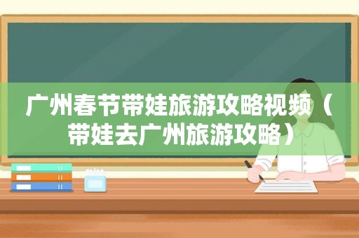 广州春节带娃旅游攻略视频（带娃去广州旅游攻略）