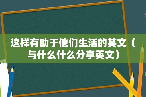 这样有助于他们生活的英文（与什么什么分享英文）