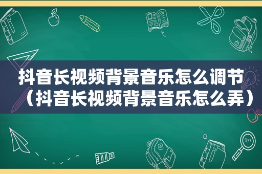 抖音长视频背景音乐怎么调节（抖音长视频背景音乐怎么弄）