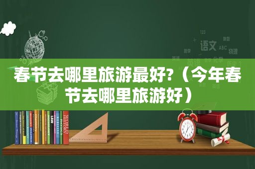 春节去哪里旅游最好?（今年春节去哪里旅游好）