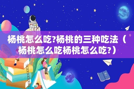 杨桃怎么吃?杨桃的三种吃法（杨桃怎么吃杨桃怎么吃?）