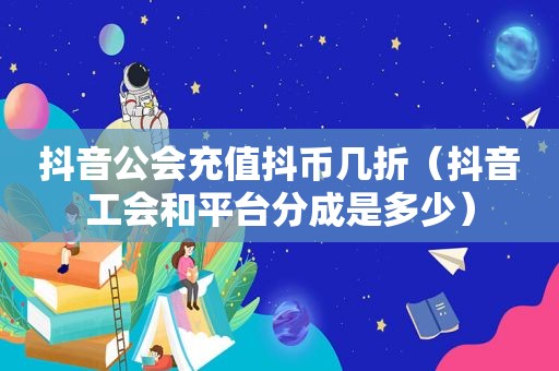 抖音公会充值抖币几折（抖音工会和平台分成是多少）