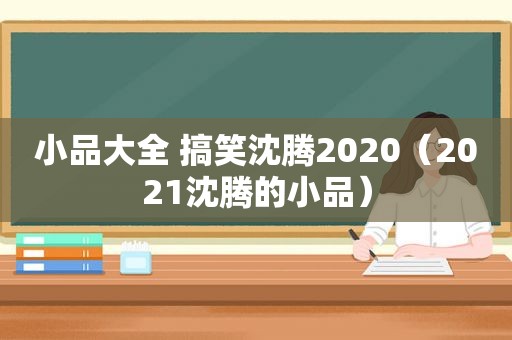 小品大全 搞笑沈腾2020（2021沈腾的小品）