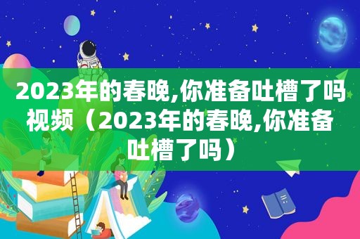 2023年的春晚,你准备吐槽了吗视频（2023年的春晚,你准备吐槽了吗）