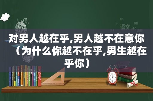 对男人越在乎,男人越不在意你（为什么你越不在乎,男生越在乎你）