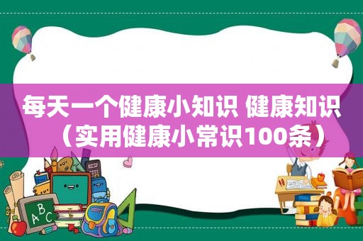 每天一个健康小知识 健康知识（实用健康小常识100条）