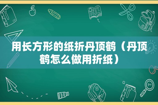 用长方形的纸折丹顶鹤（丹顶鹤怎么做用折纸）