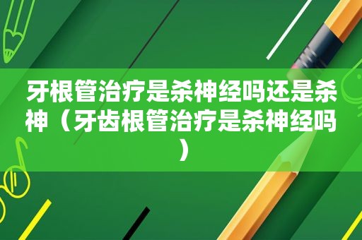 牙根管治疗是杀神经吗还是杀神（牙齿根管治疗是杀神经吗）